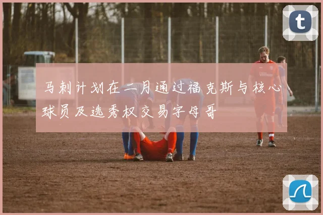 马刺计划在二月通过福克斯与核心球员及选秀权交易字母哥