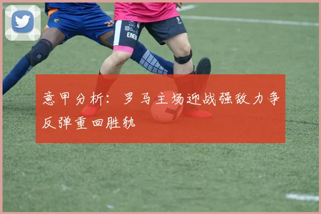 意甲分析：罗马主场迎战强敌力争反弹重回胜轨