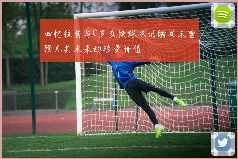 回忆往昔与C罗交换球衣的瞬间未曾预见其未来的珍贵价值