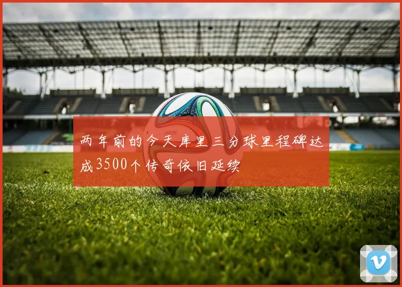 两年前的今天库里三分球里程碑达成3500个传奇依旧延续