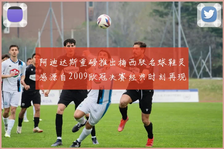 阿迪达斯重磅推出梅西联名球鞋灵感源自2009欧冠决赛经典时刻再现
