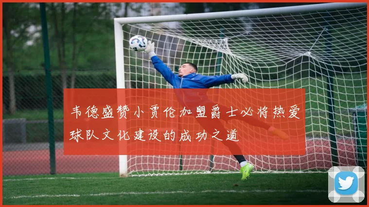 韦德盛赞小贾伦加盟爵士必将热爱球队文化建设的成功之道