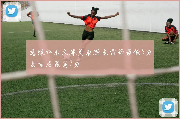 意媒评尤文球员表现米雷蒂最低5分麦肯尼最高7分