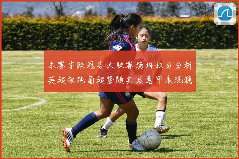 本赛季欧冠各大联赛场均积分分析英超领跑葡超紧随其后意甲表现稳健