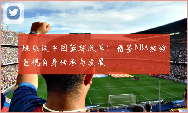 姚明谈中国篮球改革：借鉴NBA经验重视自身传承与发展