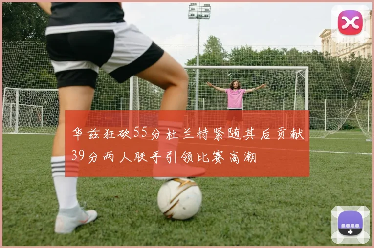 华兹狂砍55分杜兰特紧随其后贡献39分两人联手引领比赛高潮