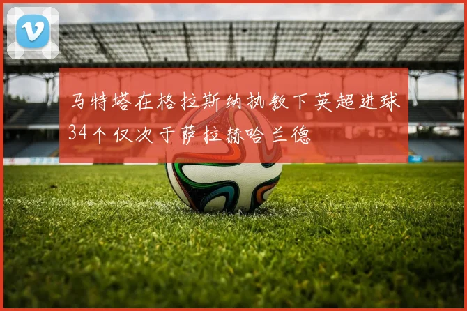 马特塔在格拉斯纳执教下英超进球34个仅次于萨拉赫哈兰德