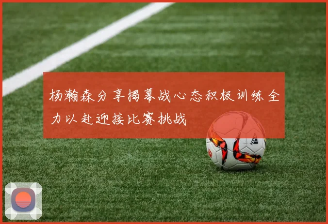 杨瀚森分享揭幕战心态积极训练全力以赴迎接比赛挑战