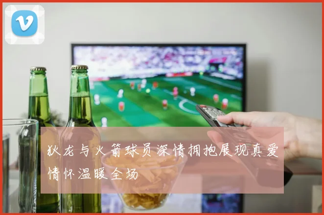 狄龙与火箭球员深情拥抱展现真爱情怀温暖全场