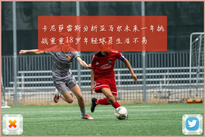 卡尼萨雷斯分析亚马尔未来一年挑战重重18岁年轻球员生活不易