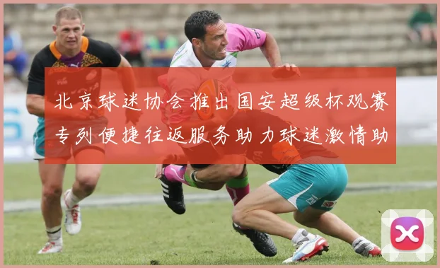 北京球迷协会推出国安超级杯观赛专列便捷往返服务助力球迷激情助阵