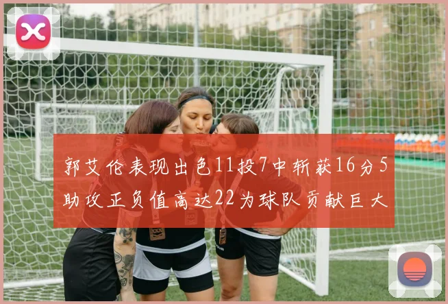 郭艾伦表现出色11投7中斩获16分5助攻正负值高达22为球队贡献巨大