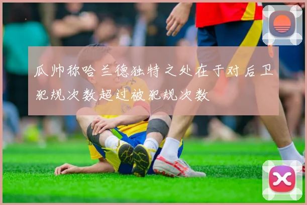 瓜帅称哈兰德独特之处在于对后卫犯规次数超过被犯规次数