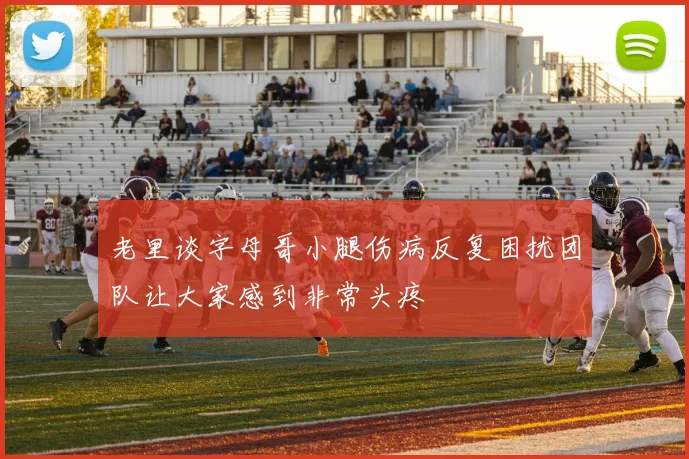 老里谈字母哥小腿伤病反复困扰团队让大家感到非常头疼