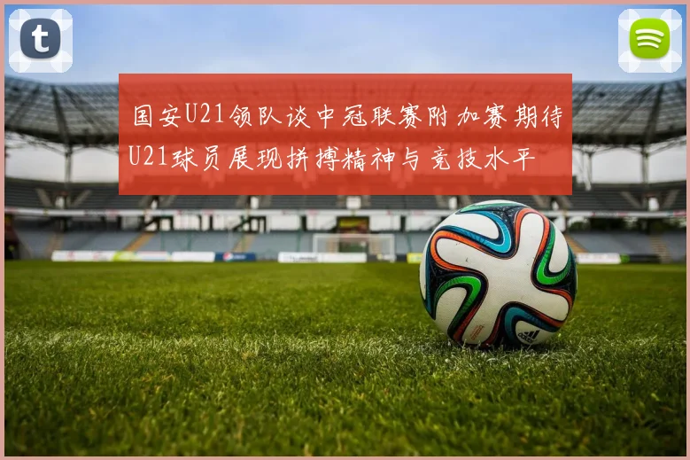 国安U21领队谈中冠联赛附加赛期待U21球员展现拼搏精神与竞技水平
