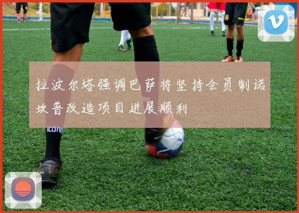 拉波尔塔强调巴萨将坚持会员制诺坎普改造项目进展顺利