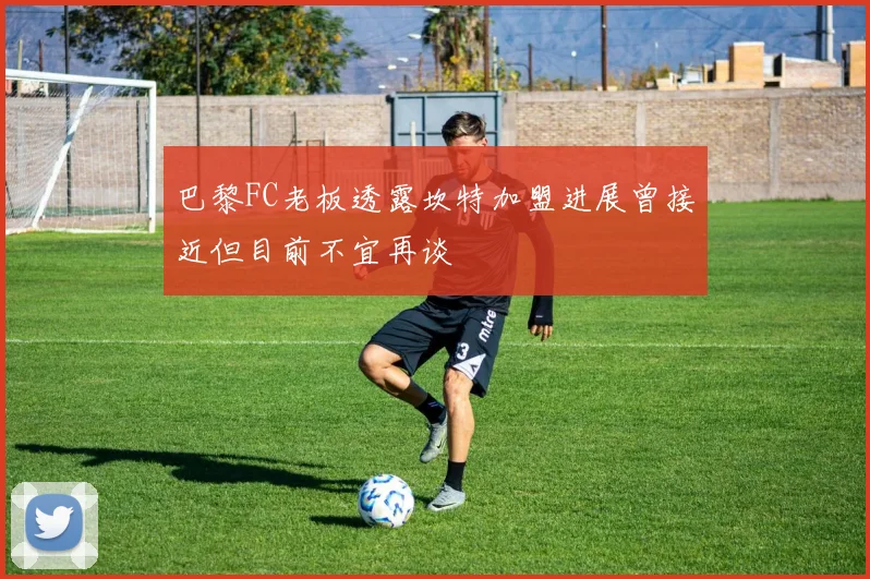 巴黎FC老板透露坎特加盟进展曾接近但目前不宜再谈