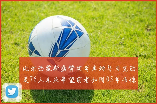 比尔西蒙斯盛赞埃奇库姆与马克西是76人未来希望前者如同05年韦德