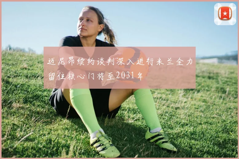 迈尼昂续约谈判深入进行米兰全力留住核心门将至2031年