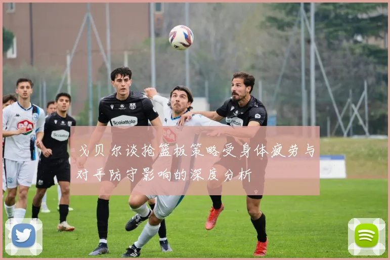 戈贝尔谈抢篮板策略受身体疲劳与对手防守影响的深度分析