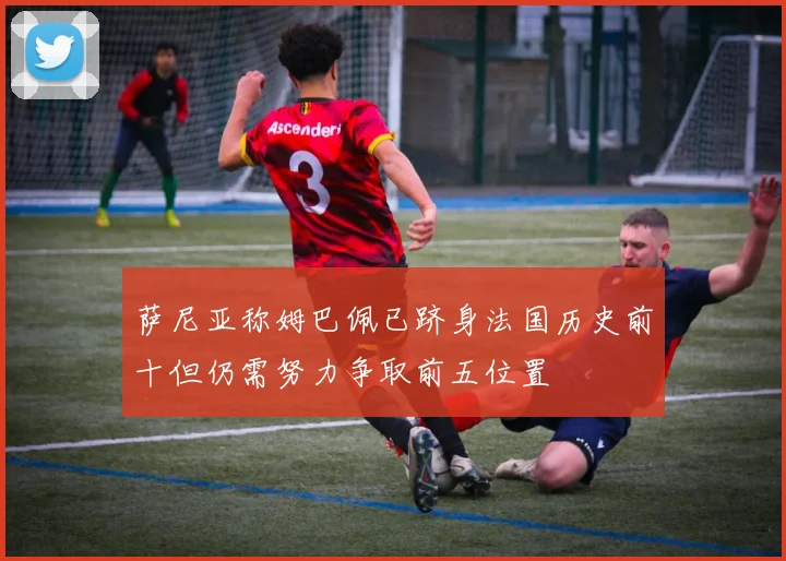 萨尼亚称姆巴佩已跻身法国历史前十但仍需努力争取前五位置