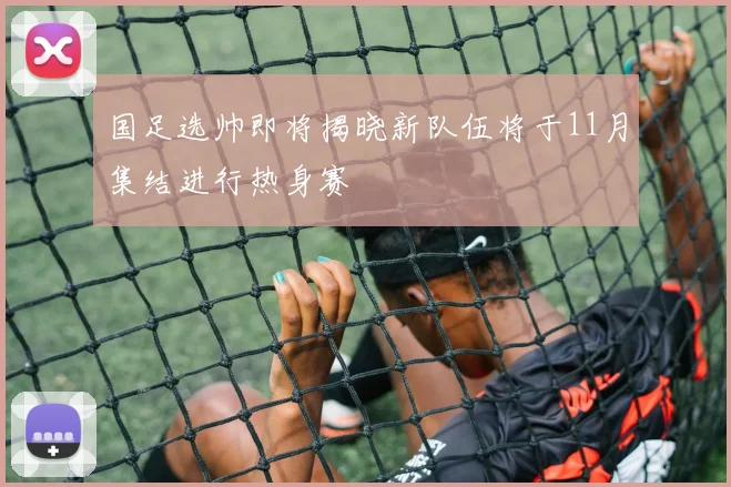 国足选帅即将揭晓新队伍将于11月集结进行热身赛