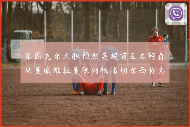 莱因克尔大胆预测英超前五名阿森纳曼城维拉曼联利物浦切尔西将无缘欧战