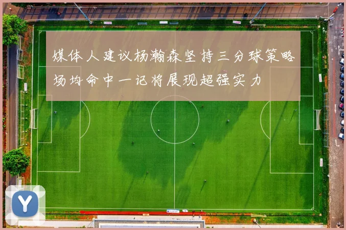 媒体人建议杨瀚森坚持三分球策略场均命中一记将展现超强实力