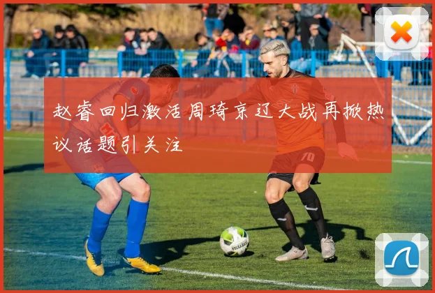 赵睿回归激活周琦京辽大战再掀热议话题引关注