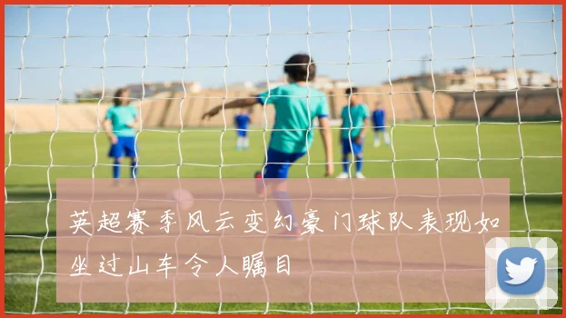 英超赛季风云变幻豪门球队表现如坐过山车令人瞩目