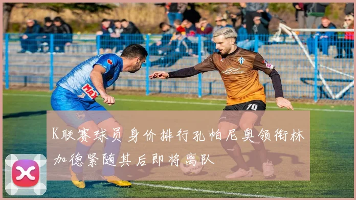 K联赛球员身价排行孔帕尼奥领衔林加德紧随其后即将离队