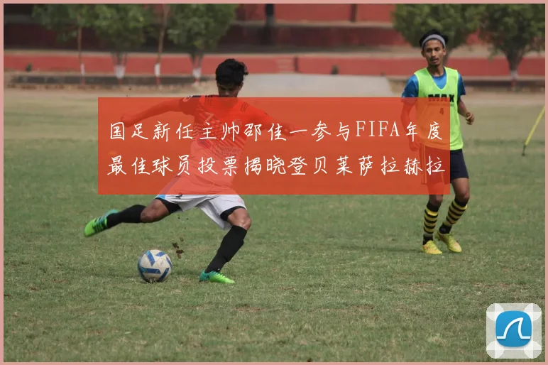 国足新任主帅邵佳一参与FIFA年度最佳球员投票揭晓登贝莱萨拉赫拉菲尼亚竞争激烈
