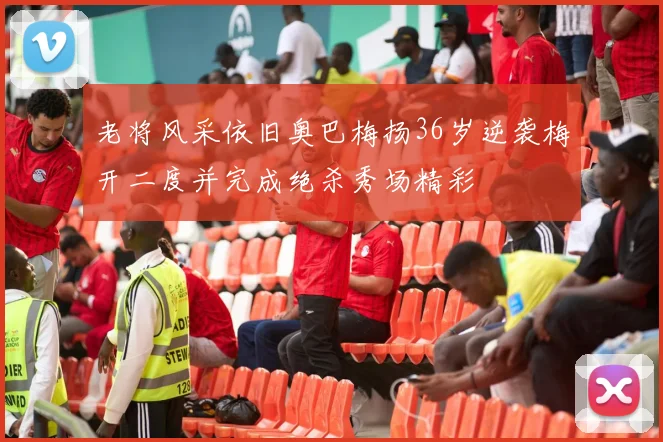 老将风采依旧奥巴梅扬36岁逆袭梅开二度并完成绝杀秀场精彩
