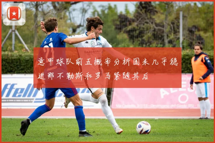 意甲球队前五概率分析国米几乎稳进那不勒斯和罗马紧随其后