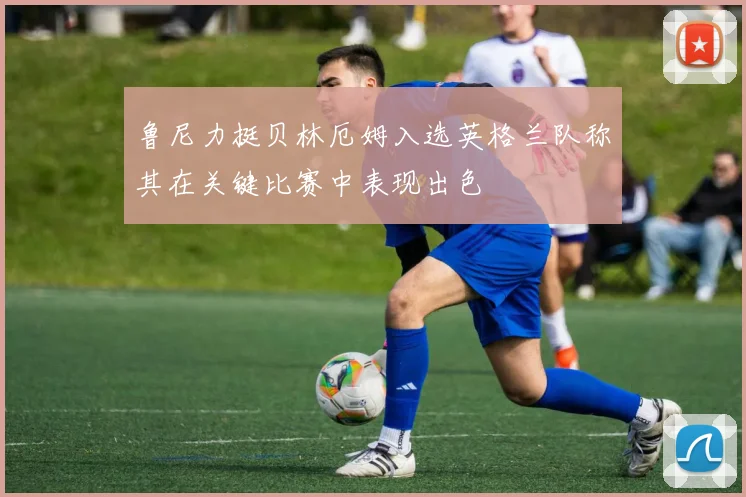 鲁尼力挺贝林厄姆入选英格兰队称其在关键比赛中表现出色